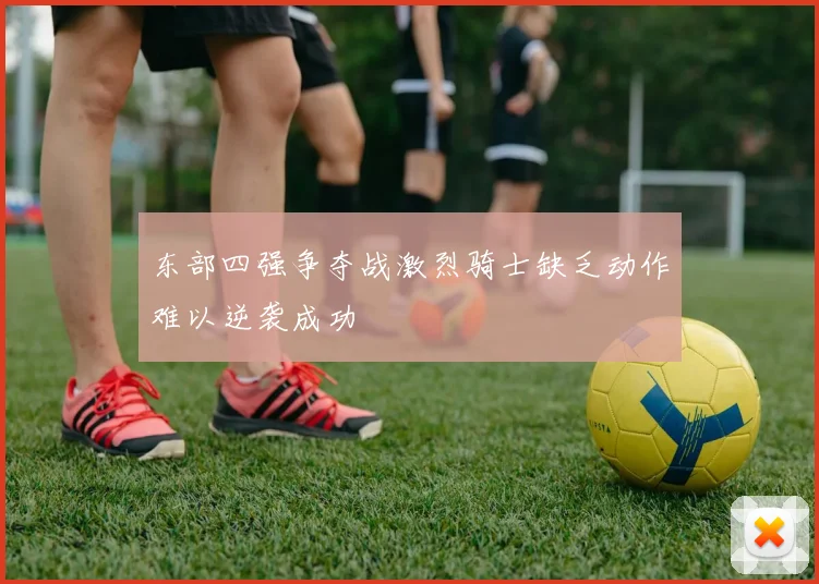 东部四强争夺战激烈骑士缺乏动作难以逆袭成功